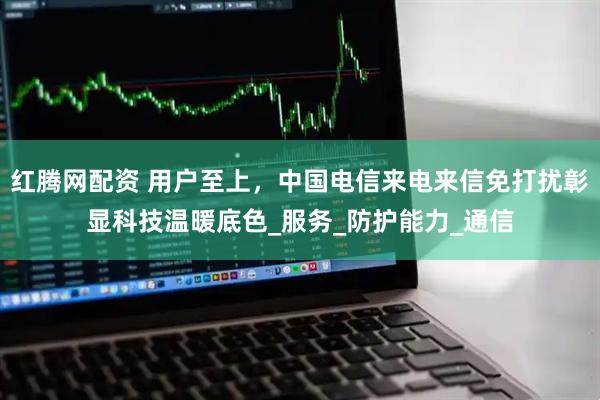 红腾网配资 用户至上，中国电信来电来信免打扰彰显科技温暖底色_服务_防护能力_通信