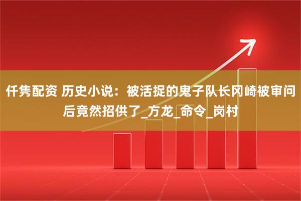 仟隽配资 历史小说：被活捉的鬼子队长冈崎被审问后竟然招供了_方龙_命令_岗村