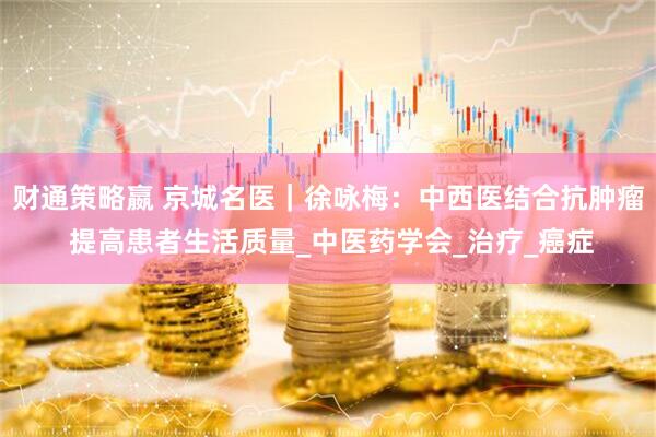 财通策略嬴 京城名医｜徐咏梅：中西医结合抗肿瘤 提高患者生活质量_中医药学会_治疗_癌症