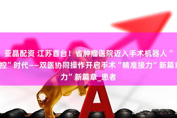 亚晶配资 江苏首台！省肿瘤医院迈入手术机器人“双机双控”时代——双医协同操作开启手术“精准接力”新篇章_患者