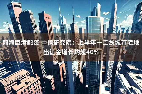 前海巨港配资 中指研究院：上半年一二线城市宅地出让金增长均超40%