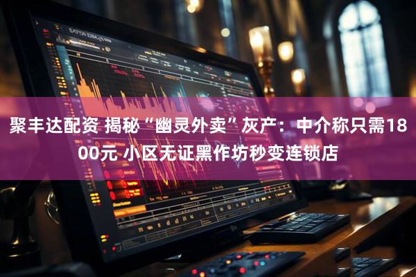 聚丰达配资 揭秘“幽灵外卖”灰产：中介称只需1800元 小区无证黑作坊秒变连锁店