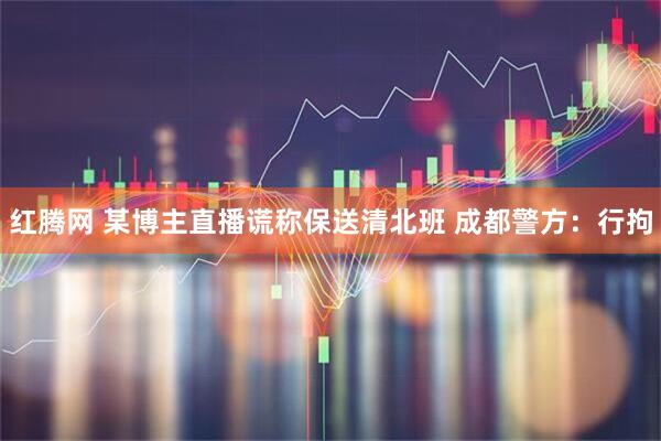 红腾网 某博主直播谎称保送清北班 成都警方：行拘