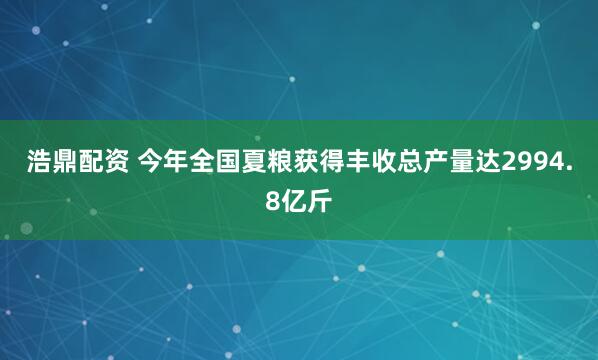 浩鼎配资 今年全国夏粮获得丰收总产量达2994.8亿斤