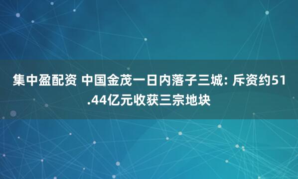 集中盈配资 中国金茂一日内落子三城: 斥资约51.44亿元收获三宗地块