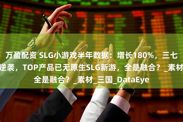 万盈配资 SLG小游戏半年数据：增长180%，三七排名上升，途游逆袭，TOP产品已无原生SLG新游，全是融合？_素材_三国_DataEye