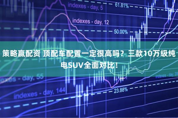 策略赢配资 顶配车配置一定很高吗？三款10万级纯电SUV全面对比！