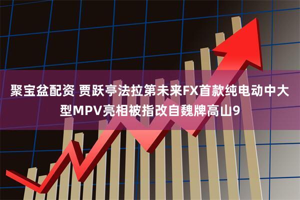 聚宝盆配资 贾跃亭法拉第未来FX首款纯电动中大型MPV亮相被指改自魏牌高山9
