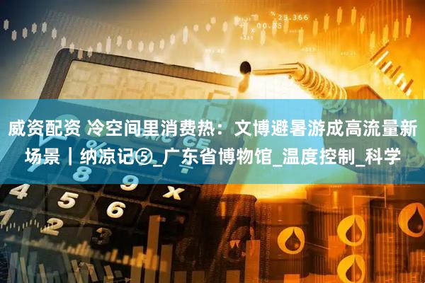 威资配资 冷空间里消费热：文博避暑游成高流量新场景｜纳凉记⑤_广东省博物馆_温度控制_科学