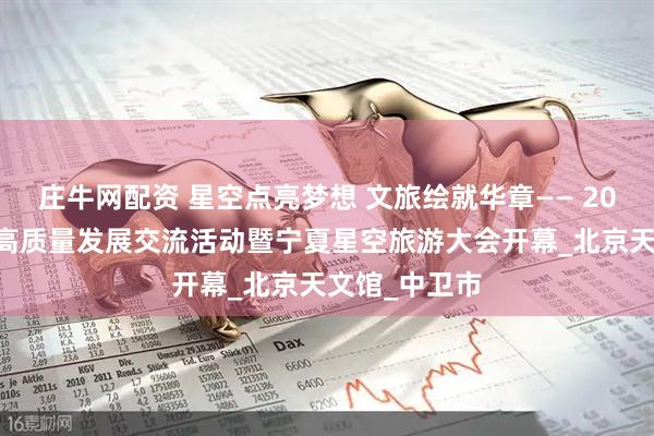 庄牛网配资 星空点亮梦想 文旅绘就华章—— 2025星空旅游高质量发展交流活动暨宁夏星空旅游大会开幕_北京天文馆_中卫市
