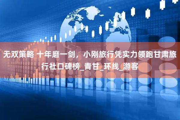 无双策略 十年磨一剑，小刚旅行凭实力领跑甘肃旅行社口碑榜_青甘_环线_游客