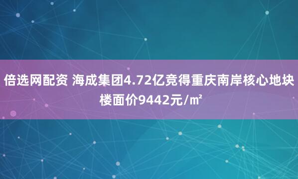 倍选网配资 海成集团4.72亿竞得重庆南岸核心地块 楼面价9442元/㎡