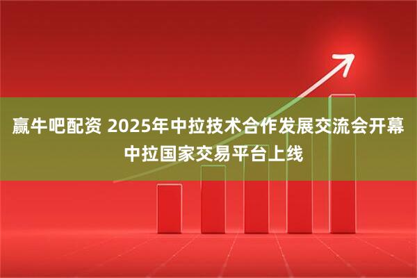 赢牛吧配资 2025年中拉技术合作发展交流会开幕  中拉国家交易平台上线