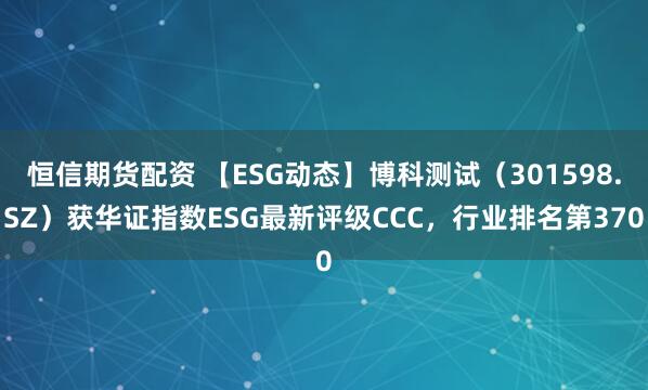 恒信期货配资 【ESG动态】博科测试（301598.SZ）获华证指数ESG最新评级CCC，行业排名第370