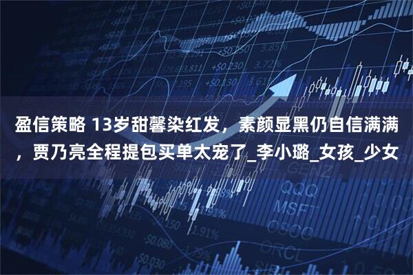 盈信策略 13岁甜馨染红发，素颜显黑仍自信满满，贾乃亮全程提包买单太宠了_李小璐_女孩_少女