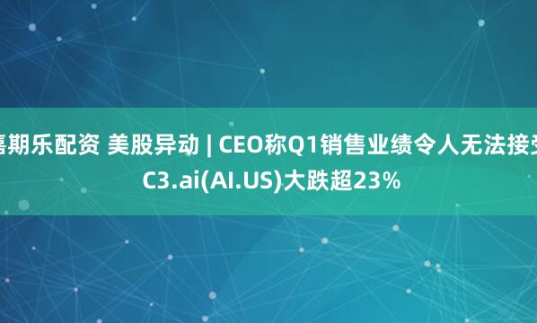 嘉期乐配资 美股异动 | CEO称Q1销售业绩令人无法接受 C3.ai(AI.US)大跌超23%