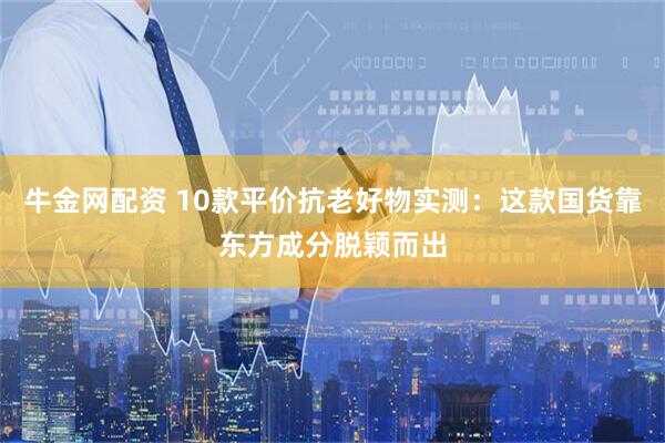 牛金网配资 10款平价抗老好物实测：这款国货靠东方成分脱颖而出