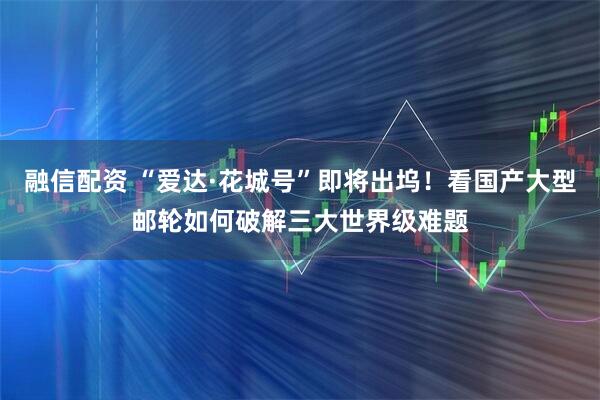 融信配资 “爱达·花城号”即将出坞！看国产大型邮轮如何破解三大世界级难题