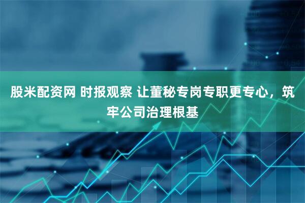 股米配资网 时报观察 让董秘专岗专职更专心，筑牢公司治理根基